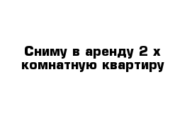 Сниму в аренду 2-х комнатную квартиру